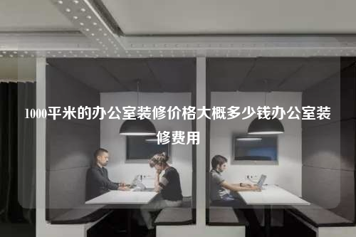 1000平米的办公室装修价格大概多少钱办公室装修费用