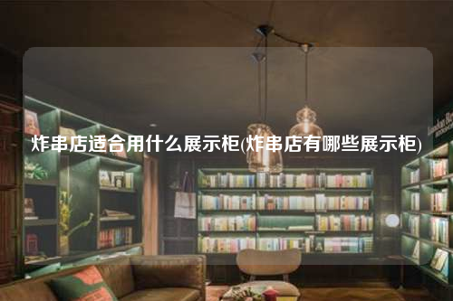 炸串店适合用什么展示柜(炸串店有哪些展示柜)