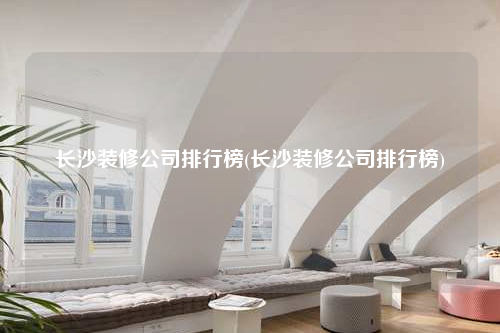 长沙装修公司排行榜(长沙装修公司排行榜)