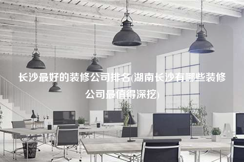 长沙最好的装修公司排名(湖南长沙有哪些装修公司最值得深挖)