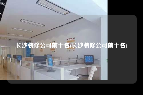 长沙装修公司前十名(长沙装修公司前十名)