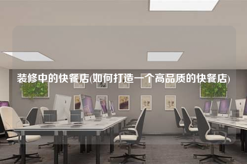装修中的快餐店(如何打造一个高品质的快餐店)