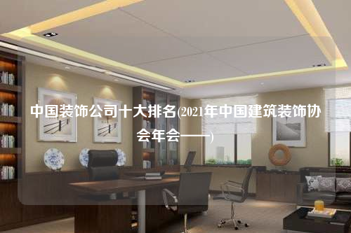 中国装饰公司十大排名(2021年中国建筑装饰协会年会——)