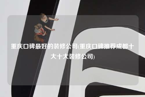 重庆口碑最好的装修公司(重庆口碑推荐成都十大十大装修公司)