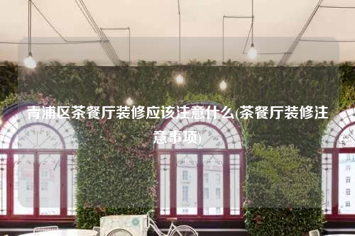 青浦区茶餐厅装修应该注意什么(茶餐厅装修注意事项)