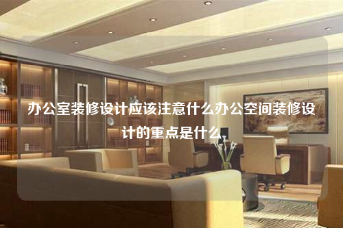 办公室装修设计应该注意什么办公空间装修设计的重点是什么