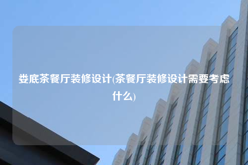 娄底茶餐厅装修设计(茶餐厅装修设计需要考虑什么)