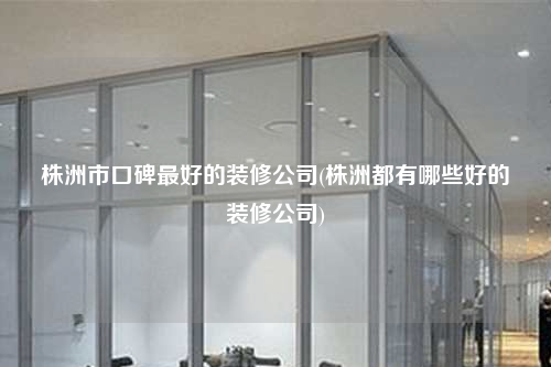 株洲市口碑最好的装修公司(株洲都有哪些好的装修公司)