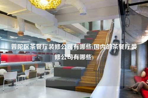 普陀区茶餐厅装修公司有哪些(国内的茶餐厅装修公司有哪些)