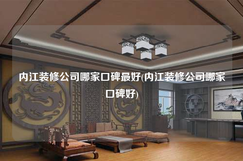 内江装修公司哪家口碑最好(内江装修公司哪家口碑好)