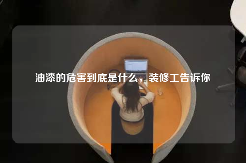 油漆的危害到底是什么,装修工告诉你