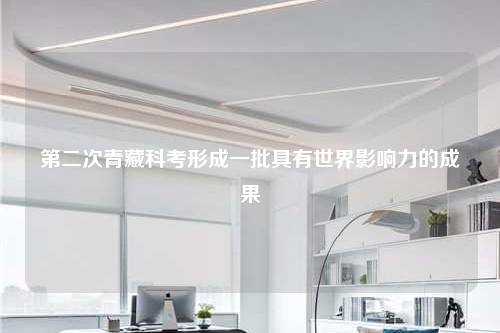 第二次青藏科考形成一批具有世界影响力的成果