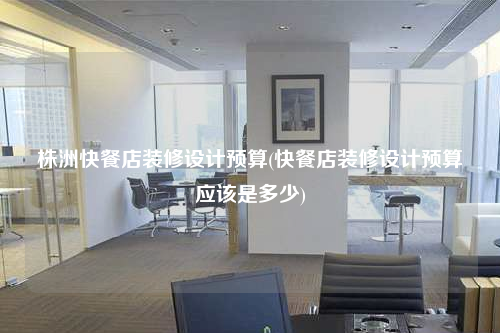 株洲快餐店装修设计预算(快餐店装修设计预算应该是多少)