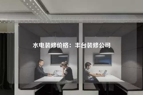 水电装修价格:丰台装修公司