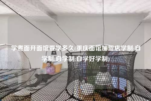 学煮面开面馆要学多久(重庆面馆加盟店学制:自学制:自学制:自学好学制)