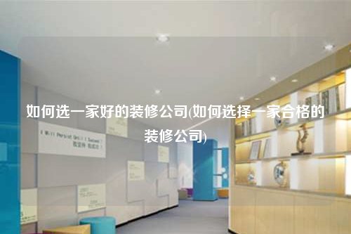 如何选一家好的装修公司(如何选择一家合格的装修公司)