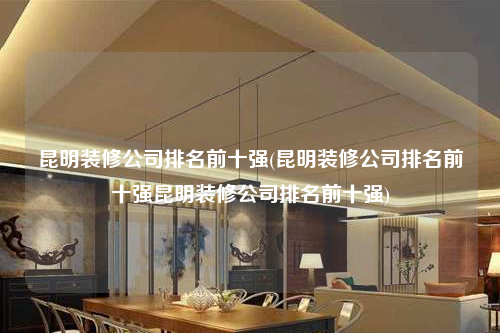 昆明装修公司排名前十强(昆明装修公司排名前十强昆明装修公司排名前十强)