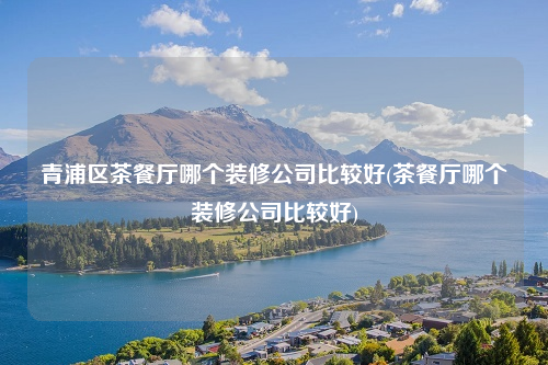 青浦区茶餐厅哪个装修公司比较好(茶餐厅哪个装修公司比较好)