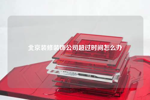 北京装修装饰公司超过时间怎么办