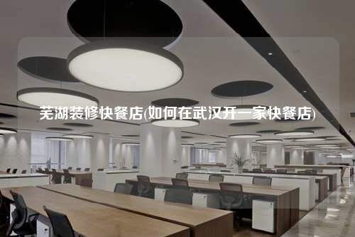 芜湖装修快餐店(如何在武汉开一家快餐店)