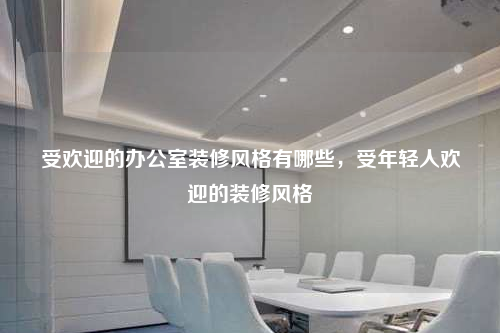 受欢迎的办公室装修风格有哪些,受年轻人欢迎的装修风格