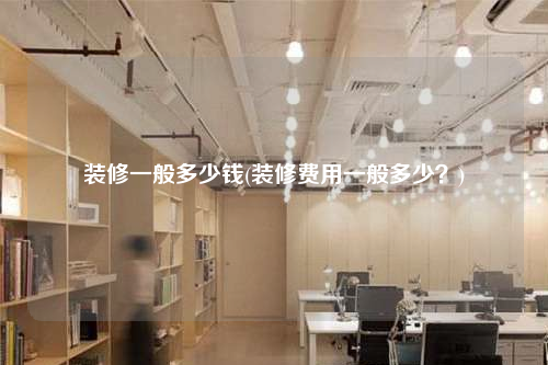装修一般多少钱(装修费用一般多少?)