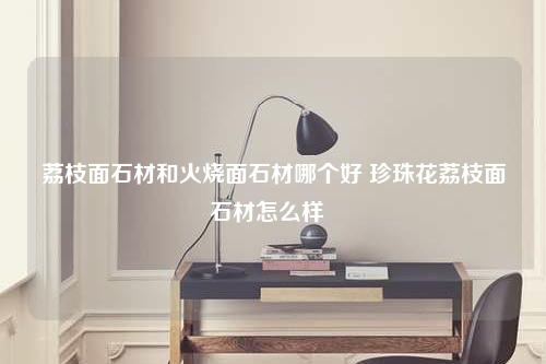 荔枝面石材和火烧面石材哪个好 珍珠花荔枝面石材怎么样