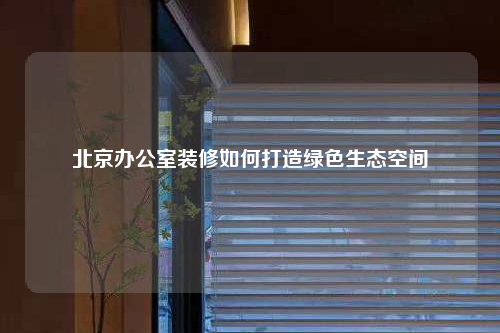北京办公室装修如何打造绿色生态空间