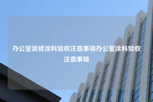 办公室装修涂料验收注意事项办公室涂料验收注意事项