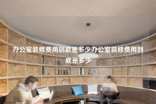 办公室装修费用到底是多少办公室装修费用到底是多少