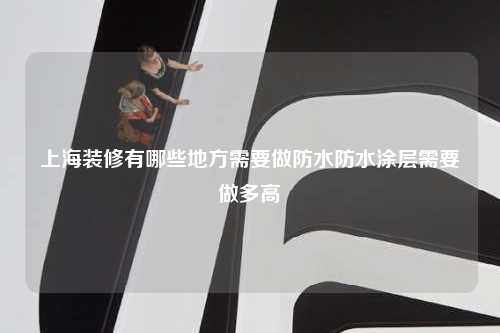 上海装修有哪些地方需要做防水防水涂层需要做多高