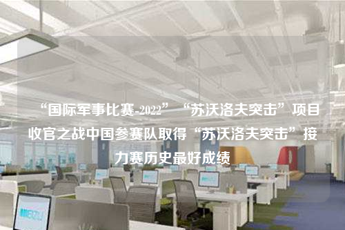 “国际军事比赛-2022”“苏沃洛夫突击”项目收官之战中国参赛队取得“苏沃洛夫突击”接力赛历史最好成绩