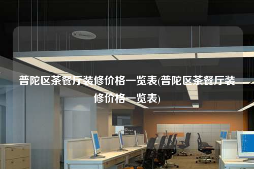 普陀区茶餐厅装修价格一览表(普陀区茶餐厅装修价格一览表)