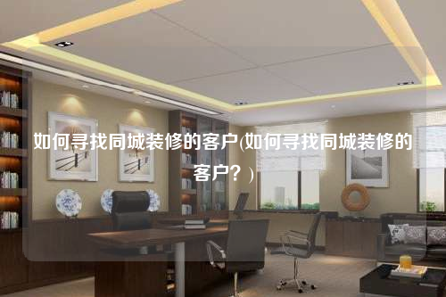 如何寻找同城装修的客户(如何寻找同城装修的客户?)