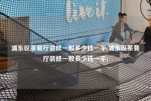 浦东区茶餐厅装修一般多少钱一平(浦东区茶餐厅装修一般多少钱一平)