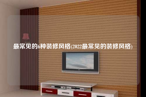 最常见的6种装修风格(2022最常见的装修风格)