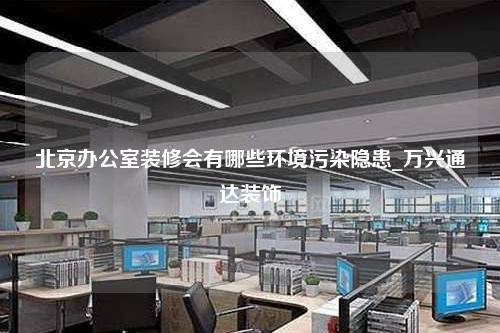 北京办公室装修会有哪些环境污染隐患_万兴通达装饰