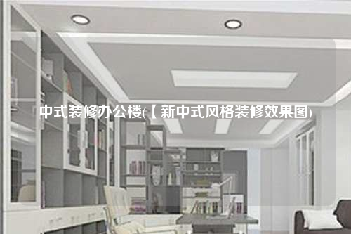 中式装修办公楼(【新中式风格装修效果图)
