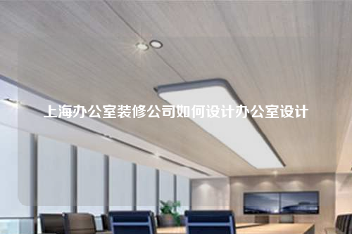 上海办公室装修公司如何设计办公室设计