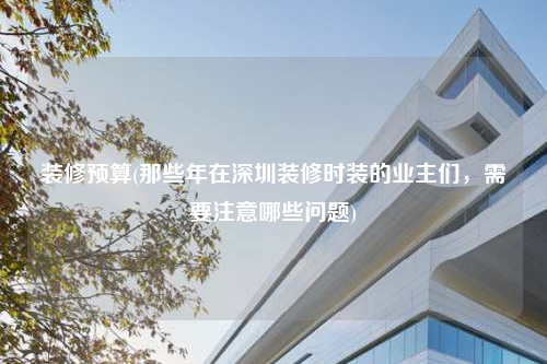 装修预算(那些年在深圳装修时装的业主们,需要注意哪些问题)