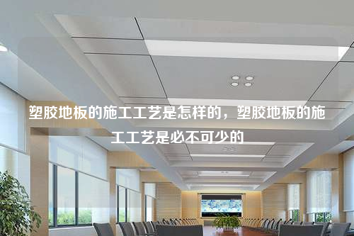 塑胶地板的施工工艺是怎样的,塑胶地板的施工工艺是必不可少的