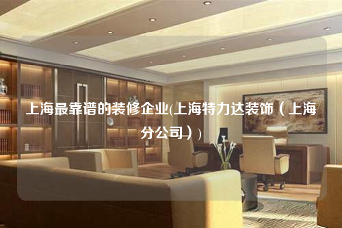 上海最靠谱的装修企业(上海特力达装饰(上海分公司))