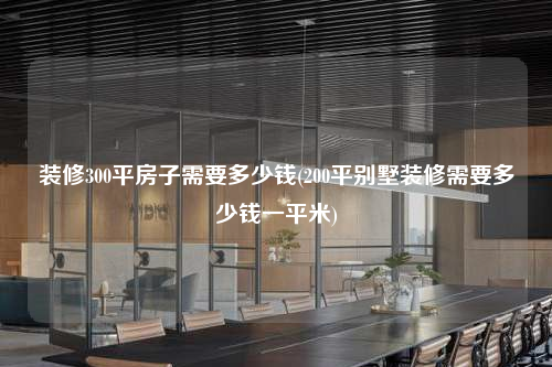 装修300平房子需要多少钱(200平别墅装修需要多少钱一平米)
