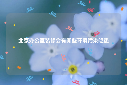 北京办公室装修会有哪些环境污染隐患