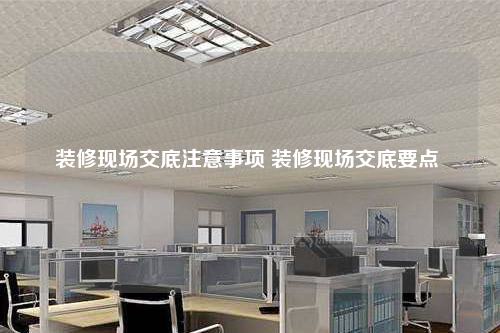 装修现场交底注意事项 装修现场交底要点
