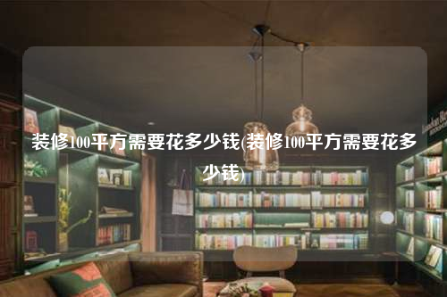 装修100平方需要花多少钱(装修100平方需要花多少钱)
