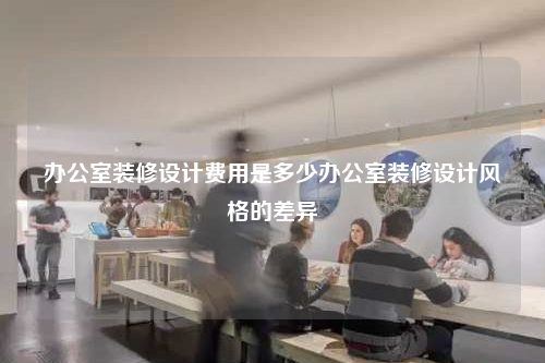 办公室装修设计费用是多少办公室装修设计风格的差异