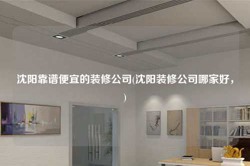 沈阳靠谱便宜的装修公司(沈阳装修公司哪家好,)