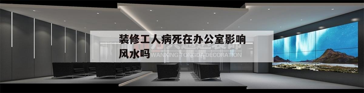 关于装修工人病死在办公室影响风水吗的信息